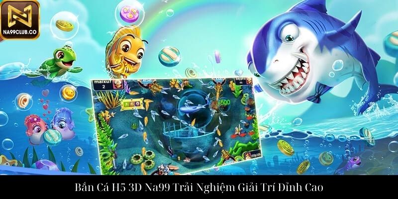 Bắn Cá H5 3D Na99 Trải Nghiệm Giải Trí Đỉnh Cao
