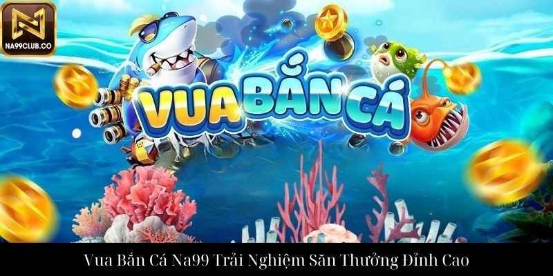 Vua Bắn Cá Na99 Trải Nghiệm Săn Thưởng Đỉnh Cao