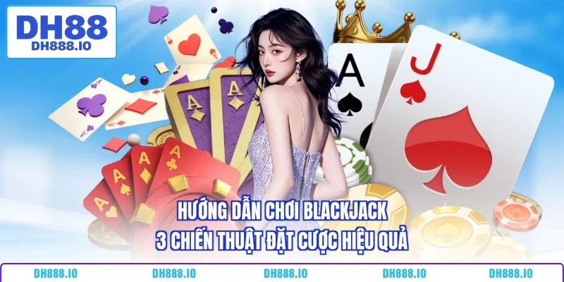Hướng Dẫn Chơi Blackjack - 3 Chiến Thuật Đặt Cược Hiệu Quả